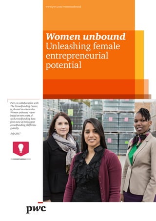 Women unbound
Unleashing female
entrepreneurial
potential
www.pwc.com/womenunbound
PwC, in collaboration with
The Crowdfunding Center,
is pleased to release this
Women unbound report
based on two years of
seed crowdfunding data
from nine of the biggest
crowdfunding platforms
globally.
July 2017
 