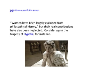19th Century, part 1: the women


“Women have been largely excluded from
philosophical history,” but their real contributions
have also been neglected. Consider again the
tragedy of Hypatia, for instance.
 