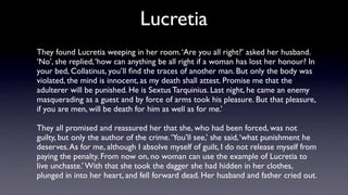 Lucretia
They found Lucretia weeping in her room. ‘Are you all right?’ asked her husband.
‘No’, she replied, ‘how can anything be all right if a woman has lost her honour? In
your bed, Collatinus, you’ll ﬁnd the traces of another man. But only the body was
violated, the mind is innocent, as my death shall attest. Promise me that the
adulterer will be punished. He is Sextus Tarquinius. Last night, he came an enemy
masquerading as a guest and by force of arms took his pleasure. But that pleasure,
if you are men, will be death for him as well as for me.’

They all promised and reassured her that she, who had been forced, was not
guilty, but only the author of the crime. ‘You’ll see,’ she said, ‘what punishment he
deserves. As for me, although I absolve myself of guilt, I do not release myself from
paying the penalty. From now on, no woman can use the example of Lucretia to
live unchaste.’ With that she took the dagger she had hidden in her clothes,
plunged in into her heart, and fell forward dead. Her husband and father cried out.
 