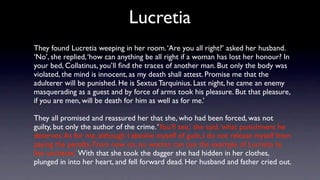 Lucretia
They found Lucretia weeping in her room. ‘Are you all right?’ asked her husband.
‘No’, she replied, ‘how can anything be all right if a woman has lost her honour? In
your bed, Collatinus, you’ll ﬁnd the traces of another man. But only the body was
violated, the mind is innocent, as my death shall attest. Promise me that the
adulterer will be punished. He is Sextus Tarquinius. Last night, he came an enemy
masquerading as a guest and by force of arms took his pleasure. But that pleasure,
if you are men, will be death for him as well as for me.’

They all promised and reassured her that she, who had been forced, was not
guilty, but only the author of the crime. ‘You’ll see,’ she said, ‘what punishment he
deserves. As for me, although I absolve myself of guilt, I do not release myself from
paying the penalty. From now on, no woman can use the example of Lucretia to
live unchaste.’ With that she took the dagger she had hidden in her clothes,
plunged in into her heart, and fell forward dead. Her husband and father cried out.
 