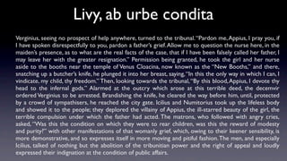 Livy, ab urbe condita
Verginius, seeing no prospect of help anywhere, turned to the tribunal. “Pardon me, Appius, I pray you, if
I have spoken disrespectfully to you, pardon a father’s grief. Allow me to question the nurse here, in the
maiden’s presence, as to what are the real facts of the case, that if I have been falsely called her father, I
may leave her with the greater resignation.” Permission being granted, he took the girl and her nurse
aside to the booths near the temple of Venus Cloacina, now known as the “New Booths,” and there,
snatching up a butcher’s knife, he plunged it into her breast, saying, “In this the only way in which I can, I
vindicate, my child, thy freedom.” Then, looking towards the tribunal, “By this blood, Appius, I devote thy
head to the infernal gods.” Alarmed at the outcry which arose at this terrible deed, the decemvir
ordered Verginius to be arrested. Brandishing the knife, he cleared the way before him, until, protected
by a crowd of sympathisers, he reached the city gate. Icilius and Numitorius took up the lifeless body
and showed it to the people; they deplored the villainy of Appius, the ill-starred beauty of the girl, the
terrible compulsion under which the father had acted. The matrons, who followed with angry cries,
asked, “Was this the condition on which they were to rear children, was this the reward of modesty
and purity?” with other manifestations of that womanly grief, which, owing to their keener sensibility, is
more demonstrative, and so expresses itself in more moving and pitiful fashion. The men, and especially
Icilius, talked of nothing but the abolition of the tribunitian power and the right of appeal and loudly
expressed their indignation at the condition of public affairs.
 