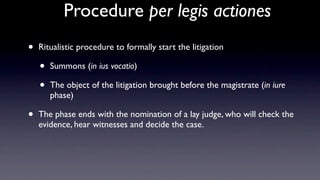 Procedure per legis actiones
•   Ritualistic procedure to formally start the litigation

    •   Summons (in ius vocatio)

    •   The object of the litigation brought before the magistrate (in iure
        phase)

•   The phase ends with the nomination of a lay judge, who will check the
    evidence, hear witnesses and decide the case.
 