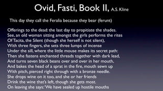 Ovid, Fasti, Book II, A.S. Kline
 This day they call the Feralia because they bear (ferunt)

Offerings to the dead: the last day to propitiate the shades.
See, an old woman sitting amongst the girls performs the rites
Of Tacita, the Silent (though she herself is not silent),
With three ﬁngers, she sets three lumps of incense
Under the sill, where the little mouse makes its secret path:
Then she fastens enchanted threads together with dark lead,
And turns seven black beans over and over in her mouth,
And bakes the head of a sprat in the ﬁre, mouth sewn up
With pitch, pierced right through with a bronze needle.
She drops wine on it too, and she or her friends
Drink the wine that’s left, though she gets most.
On leaving she says: ‘We have sealed up hostile mouths
 
