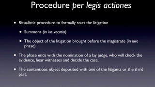 Procedure per legis actiones
•   Ritualistic procedure to formally start the litigation

    •   Summons (in ius vocatio)

    •   The object of the litigation brought before the magistrate (in iure
        phase)

•   The phase ends with the nomination of a lay judge, who will check the
    evidence, hear witnesses and decide the case.

•   The contentious object deposited with one of the litigants or the third
    part.
 