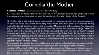 Cornelia the Mother
3. Cornelia (Plutarch, Life of Gaius Gracchus 4.3, 19.1-3. G)
4.3. The people of Rome honoured her not less for her children than for her father, and in later
times set up a bronze statue of her with the inscription, ‘Cornelia, Mother of the Gracchi’.

19.1-3. Cornelia is said to have borne these and all her misfortunes nobly and magnanimously, and
to have said about the shrines where they were buried that their bodies had received worthy
tombs. She herself spent her days in the area called Misenum, and did not change her customary
way of life. She had many friends and entertained her friends, and there were always Greeks and
learned men in her company, and all the kings exchanged gifts with her. She particularly enjoyed
discussing with visitors and friends the life and habits of her father Scipio Africanus, and she was
most admirable because she did not grieve for her sons and talked to her audience without
weeping about their sufferings and their accomplishments, as if she were telling stories to them
about the ancient heroes of Rome.
Some thought that she had lost her mind because she was old and had suffered so greatly, and that
she had become insensible because of her misfortunes, but these people were themselves
insensible of how much nobility and good birth and education can help people in times of sorrow,
and that for all the attempts of virtue to prevent it, she may be overcome by fortune, but in her
defeat she cannot be deprived of the power of rational endurance.
 