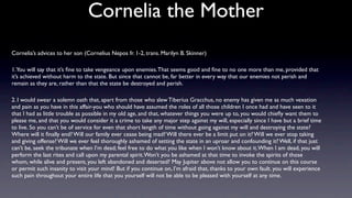 Cornelia the Mother
Cornelia’s advices to her son (Cornelius Nepos fr. 1-2, trans. Marilyn B. Skinner)

1.You will say that it’s ﬁne to take vengeance upon enemies. That seems good and ﬁne to no one more than me, provided that
it’s achieved without harm to the state. But since that cannot be, far better in every way that our enemies not perish and
remain as they are, rather than that the state be destroyed and perish.

2. I would swear a solemn oath that, apart from those who slew Tiberius Gracchus, no enemy has given me as much vexation
and pain as you have in this affair-you who should have assumed the roles of all those children I once had and have seen to it
that I had as little trouble as possible in my old age, and that, whatever things you were up to, you would chieﬂy want them to
please me, and that you would consider it a crime to take any major step against my will, especially since I have but a brief time
to live. So you can’t be of service for even that short length of time without going against my will and destroying the state?
Where will it ﬁnally end? Will our family ever cease being mad? Will there ever be a limit put on it? Will we ever stop taking
and giving offense? Will we ever feel thoroughly ashamed of setting the state in an uproar and confounding it? Well, if that just
can’t be, seek the tribunate when I’m dead; feel free to do what you like when I won’t know about it. When I am dead, you will
perform the last rites and call upon my parental spirit. Won’t you be ashamed at that time to invoke the spirits of those
whom, while alive and present, you left abandoned and deserted? May Jupiter above not allow you to continue on this course
or permit such insanity to visit your mind! But if you continue on, I’m afraid that, thanks to your own fault. you will experience
such pain throughout your entire life that you yourself will not be able to be pleased with yourself at any time.
 