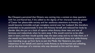 But Cleopatra perceived that Octavia was coming into a contest at close quarters
with her, and feared lest, if she added to the dignity of her character and the power
of Caesar her pleasurable society and her assiduous attentions to Antony, she
would become invincible and get complete control over her husband. She therefore
pretended to be passionately in love with Antony herself, and reduced her body by
slender diet; she put on a look of rapture when Antony drew near, and one of
faintness and melancholy when he went away. 4 She would contrive to be often
seen in tears, and then would quickly wipe the tears away and try to hide them, as if
she would not have Antony notice them. And she practised these arts while Antony
was intending to go up from Syria to join the Mede. Her ﬂatterers, too, were
industrious in her behalf, and used to revile Antony as hard-hearted and unfeeling,
and as the destroyer of a mistress who was devoted to him and him alone.
 