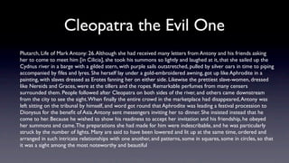 Cleopatra the Evil One
Plutarch, Life of Mark Antony: 26. Although she had received many letters from Antony and his friends asking
her to come to meet him [in Cilicia], she took his summons so lightly and laughed at it, that she sailed up the
Cydnus river in a barge with a gilded stern, with purple sails outstretched, pulled by silver oars in time to piping
accompanied by ﬁfes and lyres. She herself lay under a gold-embroidered awning, got up like Aphrodite in a
painting, with slaves dressed as Erotes fanning her on either side. Likewise the prettiest slave-women, dressed
like Nereids and Graces, were at the tillers and the ropes. Remarkable perfumes from many censers
surrounded them. People followed after Cleopatra on both sides of the river, and others came downstream
from the city to see the sight. When ﬁnally the entire crowd in the marketplace had disappeared, Antony was
left sitting on the tribunal by himself, and word got round that Aphrodite was leading a festival procession to
Dionysus for the beneﬁt of Asia. Antony sent messengers inviting her to dinner. She insisted instead that he
come to her. Because he wished to show his readiness to accept her invitation and his friendship, he obeyed
her summons and came. The preparations she had made for him were indescribable, and he was particularly
struck by the number of lights. Many are said to have been lowered and lit up at the same time, ordered and
arranged in such intricate relationships with one another, and patterns, some in squares, some in circles, so that
it was a sight among the most noteworthy and beautiful
 