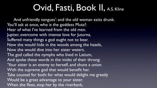 Ovid, Fasti, Book II, A.S. Kline
    And unfriendly tongues’: and the old woman exits drunk.
You’ll ask at once, who is the goddess Muta?:
Hear of what I’ve learned from the old men.
Jupiter, overcome with intense love for Juturna,
Suffered many things a god ought not to bear.
Now she would hide in the woods among the hazels,
Now she would dive into her sister waters.
The god called the nymphs who lived in Latium,
And spoke these words in the midst of their throng:
‘Your sister is an enemy to herself, and shuns a union
With the supreme god that would beneﬁt her.
Take counsel for both: for what would delight me greatly
Would be a great advantage to your sister.
When she ﬂees, stop her by the riverbank,
 