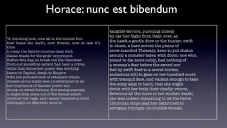 Horace: nunc est bibendum
                                                      tangible terrors, pursuing closely
                                                      by oar her ﬂight from Italy, even as
To drinking now, now all to the nimble foot
that beats the earth, now friends, now at last it’s
                                                      the hawk a gentle dove or the hunter, swift
time                                                  in chase, a hare across the plains of
to heap the festive couches deep with                 snow-mantled Thessaly, keen to put chains
Salian feasts for the gods’ enjoyment.                around a monster laden with doom: one who,
Before this day, to break out the Caecuban            intent to die more nobly, had nothing of
from our ancestral cellars had been a crime,          a woman’s fear before the sword nor
while that demented queen was working                 ﬂed by swift ﬂeet to a secret border,
havoc to Capitol, death to Empire                     audacious still to gaze on her humbled court
with her polluted mob of retainers whom
disease alone made men-unrestrained in all
                                                      with tranquil face, and valiant enough to take
her impotence of fancied power and                    the scaly asps in hand, that she might
drunk on sweet fortune. But seeing scarcely           drink with her body their deadly venom,
a single ship come out of the ﬂames intact            ferocious all the more in her studied death;
subdued her rage, and Caesar impelled a mind          she was indeed-disdaining to let the ﬁerce
distraught on Mareotic wine to                        Liburnian ships lead her dethroned to
                                                      arrogant triumph--no humble woman.
                                                      .
 