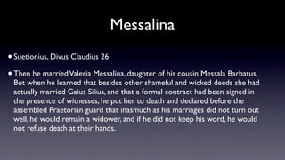 Messalina
• Suetionius, Divus Claudius 26
• Then he married Valeria Messalina, daughter of his cousin Messala Barbatus.
 But when he learned that besides other shameful and wicked deeds she had
 actually married Gaius Silius, and that a formal contract had been signed in
 the presence of witnesses, he put her to death and declared before the
 assembled Praetorian guard that inasmuch as his marriages did not turn out
 well, he would remain a widower, and if he did not keep his word, he would
 not refuse death at their hands.
 