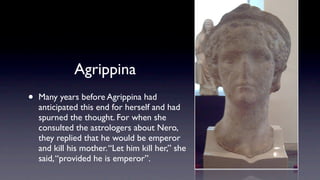 Agrippina
•   Many years before Agrippina had
    anticipated this end for herself and had
    spurned the thought. For when she
    consulted the astrologers about Nero,
    they replied that he would be emperor
    and kill his mother. “Let him kill her,” she
    said, “provided he is emperor”.
 