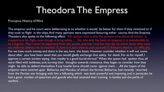 Theodora The Empress
Procopius, History of Wars

The emperor and his court were deliberating as to whether it would be better for them if they remained or if
they took to ﬂight in the ships. And many opinions were expressed favouring either course. And the Empress
Theodora also spoke to the following effect: "My opinion then is that the present time, above all others, is
inopportune for ﬂight, even though it bring safety. . . . For one who has been an emperor it is unendurable to
be a fugitive. May I never be separated from this purple, and may I not live that day on which those who meet
me shall not address me as mistress. If, now, it is your wish to save yourself, O Emperor, there is no difﬁculty.
For we have much money, and there is the sea, here the boats. However consider whether it will not come
about after you have been saved that you would gladly exchange that safety for death. For as for myself, I
approve a certain ancient saying that royalty is a good burial-shroud." When the queen had spoken thus, all
were ﬁlled with boldness, and, turning their thoughts towards resistance, they began to consider how they
might be able to defend themselves if any hostile force should come against them. . . .All the hopes of the
emperor were centred upon Belisarius and Mundus, of whom the former, Belisarius, had recently returned
from the Persian war bringing with him a following which was both powerful and imposing, and in particular he
had a great number of spearmen and guards who bad received their training in battles and the perils of
warfare. . . .
 