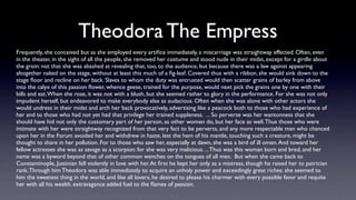 Theodora The Empress
Frequently, she conceived but as she employed every artiﬁce immediately, a miscarriage was straightway effected. Often, even
in the theater, in the sight of all the people, she removed her costume and stood nude in their midst, except for a girdle about
the groin: not that she was abashed at revealing that, too, to the audience, but because there was a law against appearing
altogether naked on the stage, without at least this much of a ﬁg-leaf. Covered thus with a ribbon, she would sink down to the
stage ﬂoor and recline on her back. Slaves to whom the duty was entrusted would then scatter grains of barley from above
into the calyx of this passion ﬂower, whence geese, trained for the purpose, would next pick the grains one by one with their
bills and eat. When she rose, it was not with a blush, but she seemed rather to glory in the performance. For she was not only
impudent herself, but endeavored to make everybody else as audacious. Often when she was alone with other actors she
would undress in their midst and arch her back provocatively, advertising like a peacock both to those who had experience of
her and to those who had not yet had that privilege her trained suppleness. ... So perverse was her wantonness that she
should have hid not only the customary part of her person, as other women do, but her face as well. Thus those who were
intimate with her were straightway recognized from that very fact to be perverts, and any more respectable man who chanced
upon her in the Forum avoided her and withdrew in haste, lest the hem of his mantle, touching such a creature, might be
thought to share in her pollution. For to those who saw her, especially at dawn, she was a bird of ill omen. And toward her
fellow actresses she was as savage as a scorpion: for she was very malicious. ... Thus was this woman born and bred, and her
name was a byword beyond that of other common wenches on the tongues of all men. But when she came back to
Constantinople, Justinian fell violently in love with her. At ﬁrst he kept her only as a mistress, though he raised her to patrician
rank. Through him Theodora was able immediately to acquire an unholy power and exceedingly great riches. she seemed to
him the sweetest thing in the world, and like all lovers, he desired to please his charmer with every possible favor and requite
her with all his wealth. extravagance added fuel to the ﬂames of passion.
 