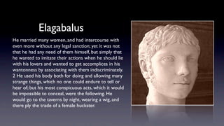Elagabalus
He married many women, and had intercourse with
even more without any legal sanction; yet it was not
that he had any need of them himself, but simply that
he wanted to imitate their actions when he should lie
with his lovers and wanted to get accomplices in his
wantonness by associating with them indiscriminately.
2 He used his body both for doing and allowing many
strange things, which no one could endure to tell or
hear of; but his most conspicuous acts, which it would
be impossible to conceal, were the following. He
would go to the taverns by night, wearing a wig, and
there ply the trade of a female huckster.
 