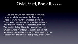Ovid, Fasti, Book II, A.S. Kline

   Lest she plunges her body into the waters.’
He spoke: all the nymphs of the Tiber agreed,
Those too who haunt your spaces, divine Ilia.
There was a naiad, named Lara: but her old name
Was the ﬁrst syllable twice-repeated, given her
To mark her failing. Almo, the river-god often said:
‘Daughter, hold your tongue,’ but she still did not.
As soon as she reached the pools of her sister Juturna,
She said: ‘Flee these banks’, and spoke Jupiter’s words.
 