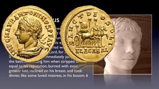 Elagabalus
and then, when Aurelius addressed him with
the usual salutation, "My Lord Emperor, Hail!"
he bent his neck so as to assume a ravishing
feminine pose, and turning his eyes upon him
with a melting gaze, answered without any
hesitation: "Call me not Lord, for I am a Lady."
5 Then Sardanapalus immediately joined him in
the bath, and ﬁnding him when stripped to be
equal to his reputation, burned with even
greater lust, reclined on his breast, and took
dinner, like some loved mistress, in his bosom. 6 
 