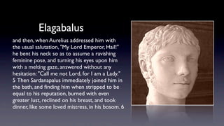 Elagabalus
and then, when Aurelius addressed him with
the usual salutation, "My Lord Emperor, Hail!"
he bent his neck so as to assume a ravishing
feminine pose, and turning his eyes upon him
with a melting gaze, answered without any
hesitation: "Call me not Lord, for I am a Lady."
5 Then Sardanapalus immediately joined him in
the bath, and ﬁnding him when stripped to be
equal to his reputation, burned with even
greater lust, reclined on his breast, and took
dinner, like some loved mistress, in his bosom. 6 
 
