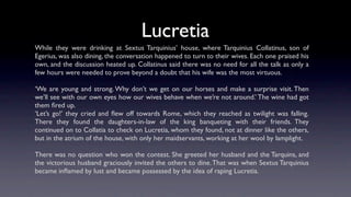 Lucretia
While they were drinking at Sextus Tarquinius’ house, where Tarquinius Collatinus, son of
Egerius, was also dining, the conversation happened to turn to their wives. Each one praised his
own, and the discussion heated up. Collatinus said there was no need for all the talk as only a
few hours were needed to prove beyond a doubt that his wife was the most virtuous.

‘We are young and strong. Why don’t we get on our horses and make a surprise visit. Then
we’ll see with our own eyes how our wives behave when we’re not around.’ The wine had got
them ﬁred up.
‘Let’s go!’ they cried and ﬂew off towards Rome, which they reached as twilight was falling.
There they found the daughters-in-law of the king banqueting with their friends. They
continued on to Collatia to check on Lucretia, whom they found, not at dinner like the others,
but in the atrium of the house, with only her maidservants, working at her wool by lamplight.

There was no question who won the contest. She greeted her husband and the Tarquins, and
the victorious husband graciously invited the others to dine. That was when Sextus Tarquinius
became inﬂamed by lust and became possessed by the idea of raping Lucretia.
 