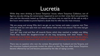 Lucretia
While they were drinking at Sextus Tarquinius’ house, where Tarquinius Collatinus, son of
Egerius, was also dining, the conversation happened to turn to their wives. Each one praised his
own, and the discussion heated up. Collatinus said there was no need for all the talk as only a
few hours were needed to prove beyond a doubt that his wife was the most virtuous.

‘We are young and strong. Why don’t we get on our horses and make a surprise visit. Then
we’ll see with our own eyes how our wives behave when we’re not around.’ The wine had got
them ﬁred up.
‘Let’s go!’ they cried and ﬂew off towards Rome, which they reached as twilight was falling.
There they found the daughters-in-law of the king banqueting with their friends. They
continued on to Collatia to check on Lucretia, whom they found, not at dinner like the others,
but in the atrium of the house, with only her maidservants, working at her wool by lamplight.

There was no question who won the contest. She greeted her husband and the Tarquins, and
the victorious husband graciously invited the others to dine. That was when Sextus Tarquinius
became inﬂamed by lust and became possessed by the idea of raping Lucretia.
 
