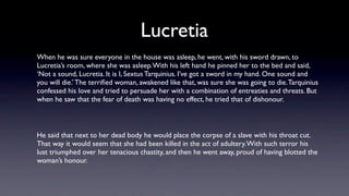 Lucretia
When he was sure everyone in the house was asleep, he went, with his sword drawn, to
Lucretia’s room, where she was asleep. With his left hand he pinned her to the bed and said,
‘Not a sound, Lucretia. It is I, Sextus Tarquinius. I’ve got a sword in my hand. One sound and
you will die.’ The terriﬁed woman, awakened like that, was sure she was going to die. Tarquinius
confessed his love and tried to persuade her with a combination of entreaties and threats. But
when he saw that the fear of death was having no effect, he tried that of dishonour.



He said that next to her dead body he would place the corpse of a slave with his throat cut.
That way it would seem that she had been killed in the act of adultery. With such terror his
lust triumphed over her tenacious chastity, and then he went away, proud of having blotted the
woman’s honour.
 