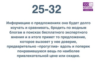 25-32
Информацию о предложениях она будет долго
изучать и сравнивать, бродить по модным
блогам в поисках бесплатного экспертного
мнения и в итоге примет то предложение,
которое вызовет у нее доверие,
предварительно «прогуглив» вдоль и поперек
понравившуюся вещь по наиболее
привлекательной цене или скидке.
 