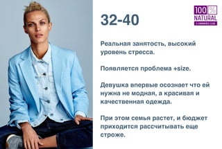 32-40
Реальная занятость, высокий
уровень стресса.
Появляется проблема +size.
Девушка впервые осознает что ей
нужна не модная, а красивая и
качественная одежда.
При этом семья растет, и бюджет
приходится рассчитывать еще
строже.
 