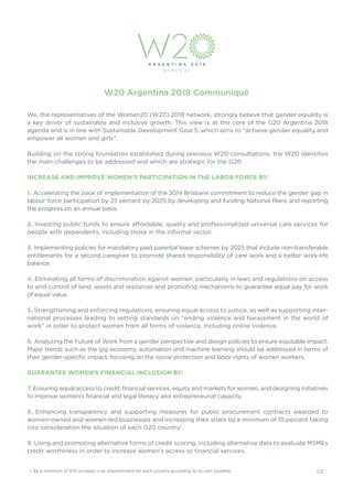 W20 Argentina 2018 Communiqué
We, the representatives of the Women20 (W20) 2018 network, strongly believe that gender equality is
a key driver of sustainable and inclusive growth. This view is at the core of the G20 Argentina 2018
agenda and is in line with Sustainable Development Goal 5, which aims to “achieve gender equality and
empower all women and girls”.
Building on the strong foundation established during previous W20 consultations, the W20 identifies
the main challenges to be addressed and which are strategic for the G20.
INCREASE AND IMPROVE WOMEN’S PARTICIPATION IN THE LABOR FORCE BY:
1. Accelerating the pace of implementation of the 2014 Brisbane commitment to reduce the gender gap in
labour force participation by 25 percent by 2025 by developing and funding National Plans and reporting
the progress on an annual basis.
2. Investing public funds to ensure affordable, quality and professionalized universal care services for
people with dependents, including those in the informal sector.
3. Implementing policies for mandatory paid parental leave schemes by 2025 that include non-transferable
entitlements for a second caregiver to promote shared responsibility of care work and a better work-life
balance.
4. Eliminating all forms of discrimination against women, particularly in laws and regulations on access
to and control of land, assets and resources and promoting mechanisms to guarantee equal pay for work
of equal value.
5. Strengthening and enforcing regulations, ensuring equal access to justice, as well as supporting inter-
national processes leading to setting standards on “ending violence and harassment in the world of
work” in order to protect women from all forms of violence, including online violence.
6. Analyzing the Future of Work from a gender perspective and design policies to ensure equitable impact.
Major trends such as the gig economy, automation and machine learning should be addressed in terms of
their gender-specific impact, focusing on the social protection and labor rights of women workers.
GUARANTEE WOMEN’S FINANCIAL INCLUSION BY:
7. Ensuring equal access to credit, financial services, equity and markets for women, and designing initiatives
to improve women’s financial and legal literacy and entrepreneurial capacity.
8. Enhancing transparency and supporting measures for public procurement contracts awarded to
women-owned and women-led businesses and increasing their share by a minimum of 10 percent taking
into consideration the situation of each G20 country1
.
9. Using and promoting alternative forms of credit scoring, including alternative data to evaluate MSMEs
credit worthiness in order to increase women's access to financial services.
1/21. By a minimum of 10% increase is an improvement for each country according to its own baseline.
 