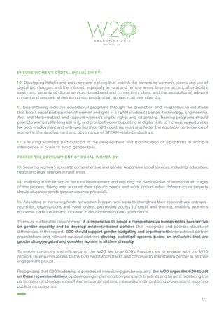 ENSURE WOMEN’S DIGITAL INCLUSION BY:
10. Developing holistic and cross-sectoral policies that abolish the barriers to women's access and use of
digital technologies and the internet, especially in rural and remote areas. Improve access, affordability,
safety and security of digital services, broadband and connectivity plans, and the availability of relevant
content and services, while taking into consideration women in all their diversity.
11. Guaranteeing inclusive educational programs through the promotion and investment in initiatives
that boost equal participation of women and girls in STEAM studies (Science, Technology, Engineering,
Arts and Mathematics) and support women’s digital rights and citizenship. Training programs should
promote women’s life-long learning, and provide frequent updating of digital skills to increase opportunities
for both employment and entrepreneurship. G20 countries must also foster the equitable participation of
women in the development and governance of STEAM-related industries.
12. Ensuring women's participation in the development and modification of algorithms in artificial
intelligence in order to avoid gender bias.
FOSTER THE DEVELOPMENT OF RURAL WOMEN BY:
13. Securing women’s access to comprehensive and gender responsive social services, including education,
health and legal services in rural areas.
14. Investing in infrastructure for rural development and ensuring the participation of women in all stages
of the process, taking into account their specific needs and work opportunities. Infrastructure projects
should also incorporate gender violence protocols.
15. Allocating or increasing funds for women living in rural areas to strengthen their cooperatives, entrepre-
neurships, organizations and value chains, promoting access to credit and training, enabling women’s
economic participation and inclusion in decision making and governance.
To ensure sustainable development, it is imperative to adopt a comprehensive human rights perspective
on gender equality and to develop evidence-based policies that recognize and address structural
differences. In this regard, G20 should support gender budgeting and together with international partner
organizations and relevant national partners develop statistical systems based on indicators that are
gender disaggregated and consider women in all their diversity.
To ensure continuity and efficiency of the W20, we urge G20’s Presidencies to engage with the W20
network by ensuring access to the G20 negotiation tracks and continue to mainstream gender in all their
engagement groups.
Recognizing that G20 leadership is paramount in realizing gender equality, the W20 urges the G20 to act
on these recommendations by developing implementation plans with timelines and targets, facilitating the
participation and cooperation of women's organizations, measuring and monitoring progress and reporting
publicly on outcomes.
_
2/2
 