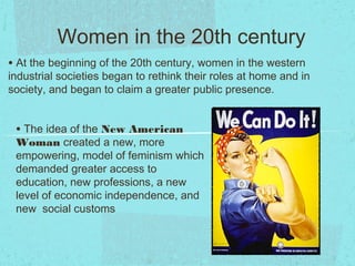 Women in the 20th century
• At the beginning of the 20th century, women in the western
industrial societies began to rethink their roles at home and in
society, and began to claim a greater public presence.


 • The idea of the New American
 Woman created a new, more
 empowering, model of feminism which
 demanded greater access to
 education, new professions, a new
 level of economic independence, and
 new social customs
 