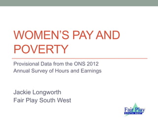 WOMEN’S PAY AND
POVERTY
Provisional Data from the ONS 2012
Annual Survey of Hours and Earnings
Jackie Longworth
Fair Play South West
 