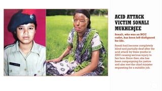 Sonali, who was an NCC
cadet, has been left disfigured
for life.
Sonali had become completely
blind and partially deaf after the
acid attack by three youths in
2003 causing serious injury to
her face. Since then, she has
been campaigning for justice
and also met the chief minister
requesting for a suitable job.
 