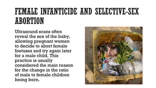 Ultrasound scans often
reveal the sex of the baby,
allowing pregnant women
to decide to abort female
foetuses and try again later
for a male child. This
practice is usually
considered the main reason
for the change in the ratio
of male to female children
being born.
 