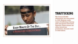 The Immoral Traffic
(Prevention) Act was passed
in 1956. However many
cases of trafficking of young
girls and women have been
reported.These women are
either forced into
prostitution, domestic work
or child labour.
 