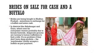  Brides are being bought in Madhya
Pradesh - sometimes in exchange for
a buffalo and some cash.
 In districts like Ashoknagar and
Guna, where men far
outnumber women probably due to
female foeticide, desperate grooms
are turning to human traffickers to
find a wife. It's no problem if they
don't have deep pockets -- the
'matchmaker' kindly accepts a
buffalo as part payment. 
 