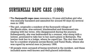  The Suryanelli rape case concerns a 16-year-old Indian girl who
was sexually harassed and assaulted for around 40 days by several
men in 1996.
 The girl, originally a resident of the Suryanelli village of
the Kerala state, was enticed, blackmailed and threatened into
eloping with her lover, who disappeared during the journey.
Subsequently, she was befriended by a woman, who along with a
lawyer, promised to take her to her aunt's place in Kottayam. The
lawyer took her to a lodge, where he raped her. The duo then took
her to a number of places across Kerala and Tamil Nadu, where she
was raped by several men in January 1996.
 40 people were accused of being involved in the incident, and these
included some well-known and well-placed individuals.
 
