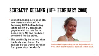  Scarlett Keeling, a 15-year-old,
was beaten and raped in
February 2008 before being
left to die on a Goan beach
popular with tourists for its
beach bars. No one has been
convicted for the crime.
 She can finally be buried after
the body was cleared for
release by the Devon coroner
four years after her death.
Scarlett Keeling standing on the Anjuna beach in
Goa, a few days before her death on 18 Feb 2008.
 