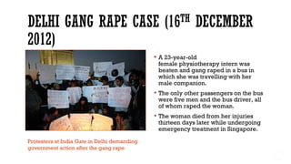  A 23-year-old
female physiotherapy intern was
beaten and gang raped in a bus in
which she was travelling with her
male companion.
 The only other passengers on the bus
were five men and the bus driver, all
of whom raped the woman.
 The woman died from her injuries
thirteen days later while undergoing
emergency treatment in Singapore.
Protesters at India Gate in Delhi demanding
government action after the gang rape
 