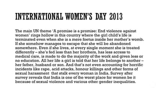The main UN theme ‘A promise is a promise: End violence against
women’ rings hollow in this country where the girl child’s life is
terminated even when she is a mere foetus inside her mother’s womb.
If she somehow manages to escape that she will be abandoned
somewhere. Even if she lives, at every single moment she is treated
differently – she’s fed less than her brothers, has less access to
medical care, is made to do the majority of the work and given less or
no education. All her life a girl is told that her life belongs to another –
her father, husband or son. And that’s not even accounting for horrific
incidents like rape, acid attacks, honour killings and other forms of
sexual harassment  that stalk every woman in India. Survey after
survey reveals that India is one of the worst place for women be it
because of sexual violence and various other gender inequalities.
 