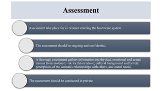 Assessment
Assessment take place for all women entering the healthcare system.
The assessment should be ongoing and confidential.
A thorough assessment gathers information on physical, emotional and sexual
trauma from violence, risk for future abuse, cultural background and beliefs,
perceptions of the woman's relationships with others, and stated needs.
The assessment should be conducted in private.
 