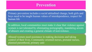 Prevention
Primary prevention includes a social attitudinal change, both girls and
boys need to be taught human values of interdependence, respect for
human life
In addition, local communities must make it clear that violence against
women is not tolerated by eliminating pornography, mandating arrests
of abusers and creating a general climate of nonviolence.
Abused women need assistance in making decisions and taking
control of their lives, Community-oriented nurses, prenatal nurses,
planned parenthood, primary care
 