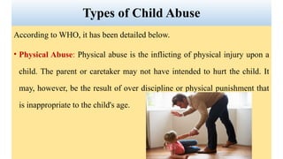 According to WHO, it has been detailed below.
• Physical Abuse: Physical abuse is the inflicting of physical injury upon a
child. The parent or caretaker may not have intended to hurt the child. It
may, however, be the result of over discipline or physical punishment that
is inappropriate to the child's age.
Types of Child Abuse
 