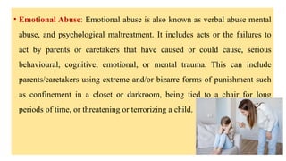 • Emotional Abuse: Emotional abuse is also known as verbal abuse mental
abuse, and psychological maltreatment. It includes acts or the failures to
act by parents or caretakers that have caused or could cause, serious
behavioural, cognitive, emotional, or mental trauma. This can include
parents/caretakers using extreme and/or bizarre forms of punishment such
as confinement in a closet or darkroom, being tied to a chair for long
periods of time, or threatening or terrorizing a child.
 