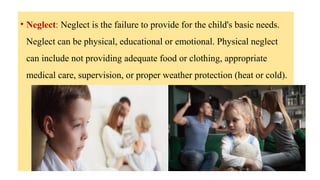 • Neglect: Neglect is the failure to provide for the child's basic needs.
Neglect can be physical, educational or emotional. Physical neglect
can include not providing adequate food or clothing, appropriate
medical care, supervision, or proper weather protection (heat or cold).
 