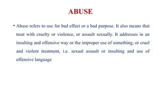 ABUSE
• Abuse refers to use for bad effect or a bad purpose. It also means that
treat with cruelty or violence, or assault sexually. It addresses in an
insulting and offensive way or the improper use of something, or cruel
and violent treatment, i.e. sexual assault or insulting and use of
offensive language
 