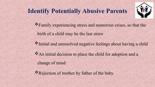 Family experiencing stress and numerous crises, so that the
birth of a child may be the last straw
Initial and unresolved negative feelings about having a child
An initial decision to place the child for adoption and a
change of mind
Rejection of mother by father of the baby
Identify Potentially Abusive Parents
 