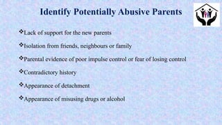 Lack of support for the new parents
Isolation from friends, neighbours or family
Parental evidence of poor impulse control or fear of losing control
Contradictory history
Appearance of detachment
Appearance of misusing drugs or alcohol
Identify Potentially Abusive Parents
 