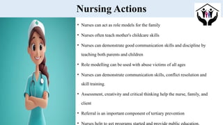 Nursing Actions
• Nurses can act as role models for the family
• Nurses often teach mother's childcare skills
• Nurses can demonstrate good communication skills and discipline by
teaching both parents and children
• Role modelling can be used with abuse victims of all ages
• Nurses can demonstrate communication skills, conflict resolution and
skill training.
• Assessment, creativity and critical thinking help the nurse, family, and
client
• Referral is an important component of tertiary prevention
• Nurses help to get programs started and provide public education.
 