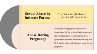 Sexual Abuse by
Intimate Partner
Abuse During
Pregnancy
• women are also forced
into sexual encounters
• Battering during pregnancy has serious
implications for the health of both women and
their children, these women are at risk for
spontaneous abortion, premature delivery, low
birth weight infant and substance abuse during
pregnancy.
 