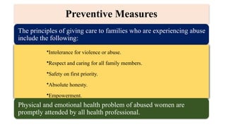 The principles of giving care to families who are experiencing abuse
include the following:
•Intolerance for violence or abuse.
•Respect and caring for all family members.
•Safety on first priority.
•Absolute honesty.
•Empowerment.
Physical and emotional health problem of abused women are
promptly attended by all health professional.
Preventive Measures
 